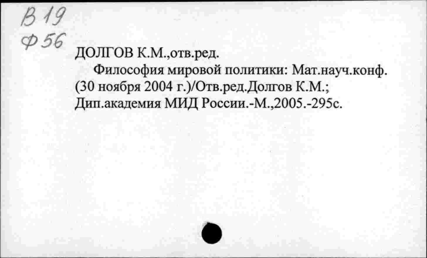 ﻿Б 19
Ф56
ДОЛГОВ К.М.,отв.ред.
Философия мировой политики: Мат.науч.конф. (30 ноября 2004 г.)/Отв.ред.Долгов К.М.; Дип.академия МИД России.-М.,2005.-295с.